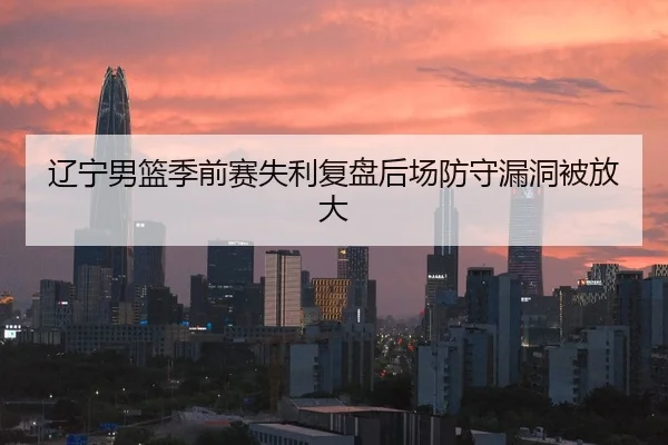 辽宁男篮季前赛失利复盘后场防守漏洞被放大