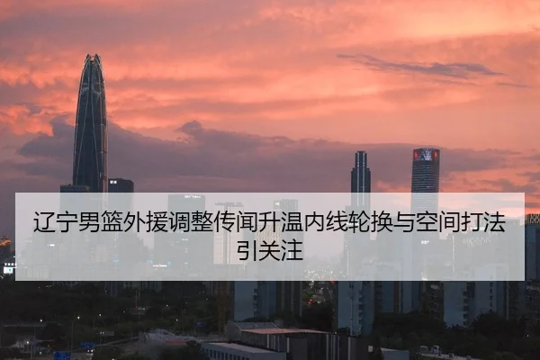 辽宁男篮外援调整传闻升温内线轮换与空间打法引关注